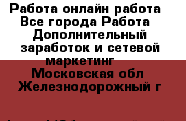 Работа онлайн работа - Все города Работа » Дополнительный заработок и сетевой маркетинг   . Московская обл.,Железнодорожный г.